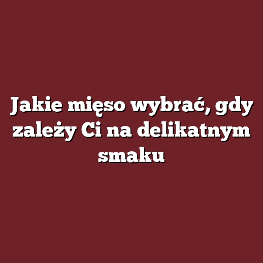 Jakie mięso wybrać, gdy zależy Ci na delikatnym smaku