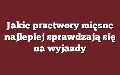 Jakie przetwory mięsne najlepiej sprawdzają się na wyjazdy