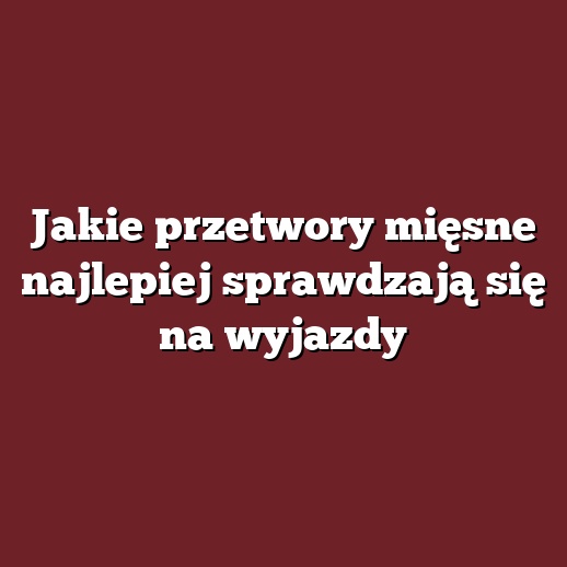 Jakie przetwory mięsne najlepiej sprawdzają się na wyjazdy