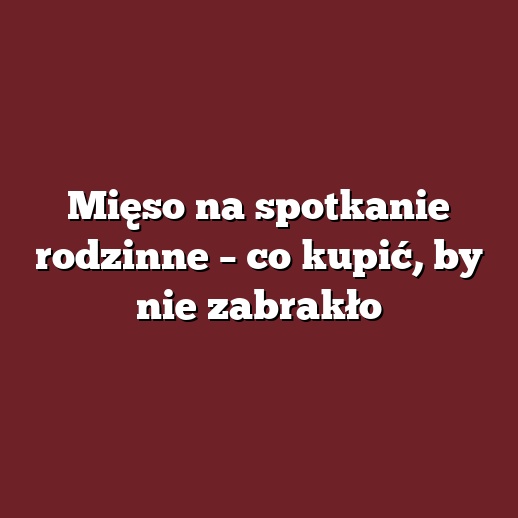 Mięso na spotkanie rodzinne – co kupić, by nie zabrakło