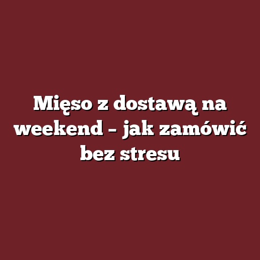 Mięso z dostawą na weekend – jak zamówić bez stresu