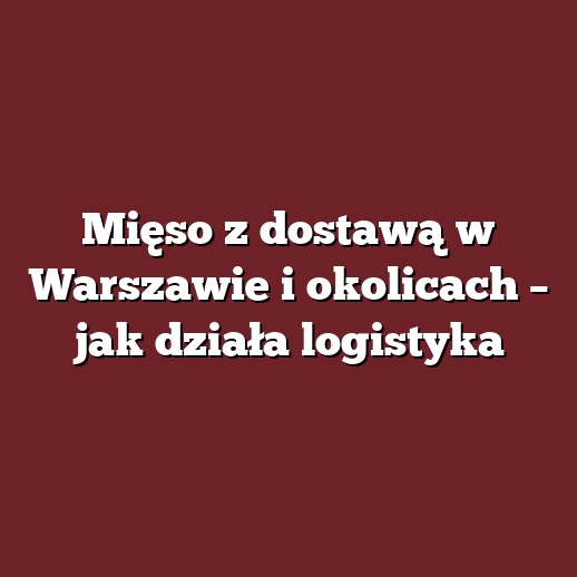 Mięso z dostawą w Warszawie i okolicach – jak działa logistyka