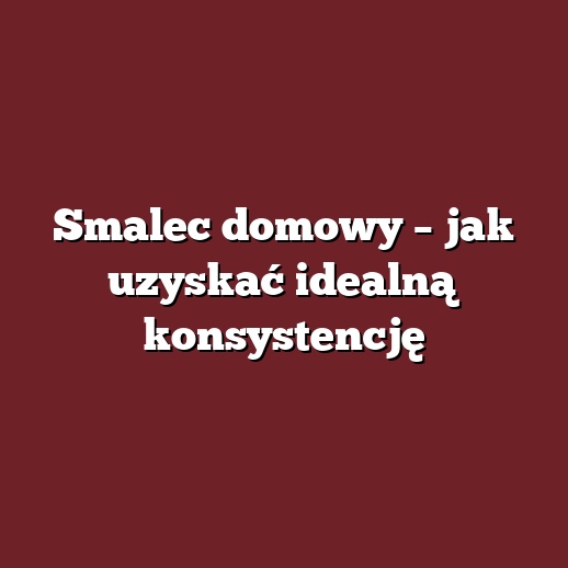 Smalec domowy – jak uzyskać idealną konsystencję