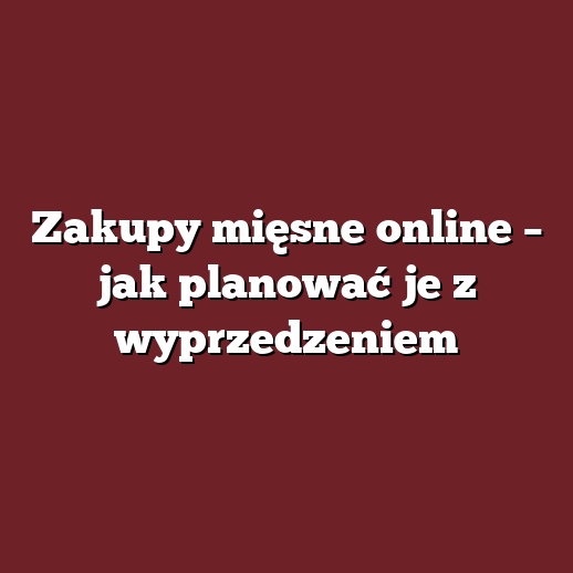 Zakupy mięsne online – jak planować je z wyprzedzeniem