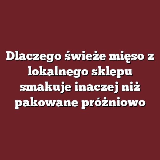 Dlaczego świeże mięso z lokalnego sklepu smakuje inaczej niż pakowane próżniowo
