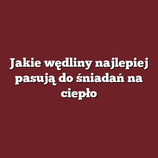 Jakie wędliny najlepiej pasują do śniadań na ciepło